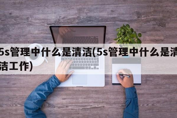 5s管理中什么是清洁(5s管理中什么是清洁工作)